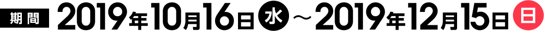 期間：2019年10月16日(水)～2019年12月15日(日)