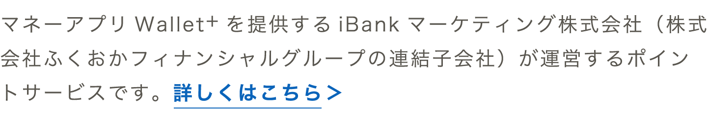 マネーアプリWallet+を提供するiBankマーケティング株式会社（株式会社ふくおかフィナンシャルグループの連結子会社）が運営するポイントサービスです。詳しくはこちら＞