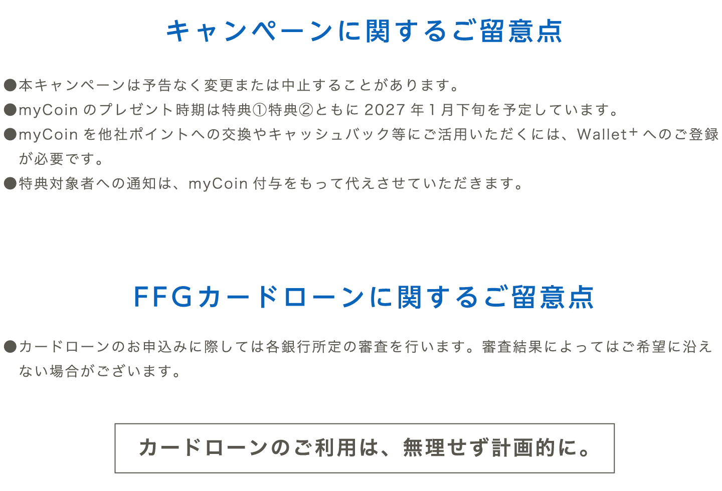 ＜キャンペーンに関するご留意点＞●本キャンペーンは予告なく変更または中止することがあります。●myCoinのプレゼント時期は特典1特典2ともに2027年1月下旬を予定しています。●myCoinを他社ポイントへの交換やキャッシュバック等にご活用いただくには、Wallet+へのご登録が必要です。●特典対象者への通知は、myCoin付与をもって代えさせていただきます。＜FFGカードローンに関するご留意点＞●カードローンのお申込みに際しては各銀行所定の審査を行います。審査結果によってはご希望に沿えない場合がございます。（カードローンのご利用は、無理せず計画的に。）