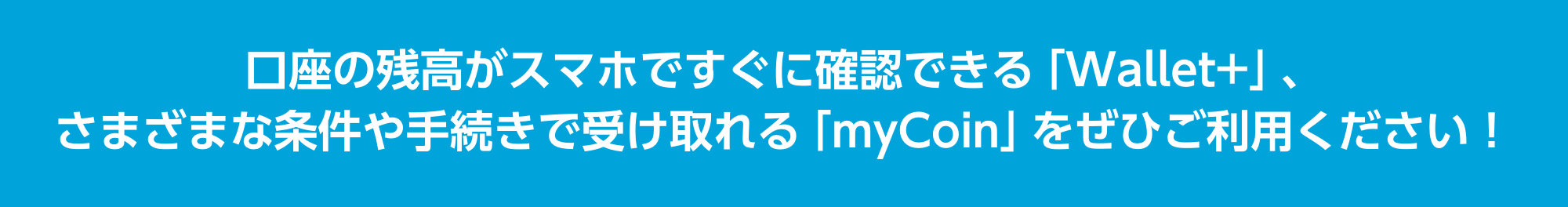 口座の残高がスマホですぐに確認できる「Wallet+」、さまざまな条件や手続きで受け取れる「myCoin」をぜひご利用ください！