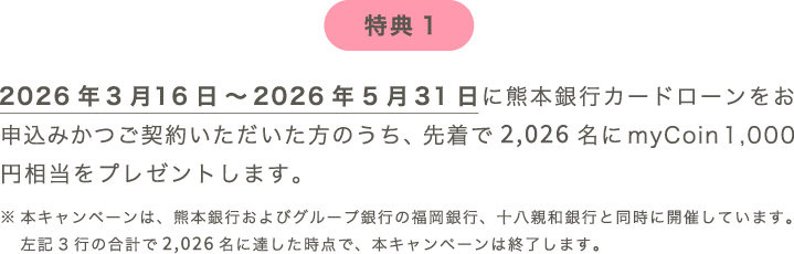 特典1：2026年3月16日～2026年5月31日に熊本銀行カードローンをご契約いただいた方のうち、先着で2,026名にmyCoin 1,000円相当をプレゼントします。※本キャンペーンは、熊本銀行およびグループ銀行の福岡銀行、十八親和銀行と同時に開催しています。左記3行の合計で2,026名に達した時点で、本キャンペーンは終了します。