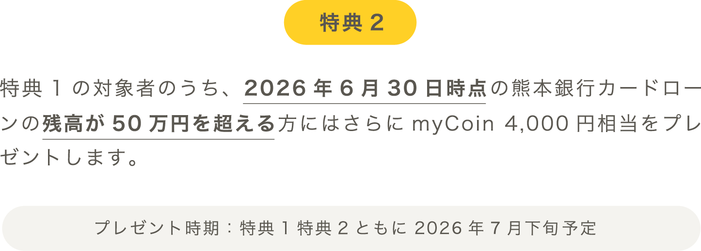 特典2：特典1の対象者のうち、2026年6月30日時点の熊本銀行カードローンの残高が50万円を超える方にはさらにmyCoin 4,000円相当をプレゼントします。プレゼント時期：特典1特典2ともに2026年7月下旬予定