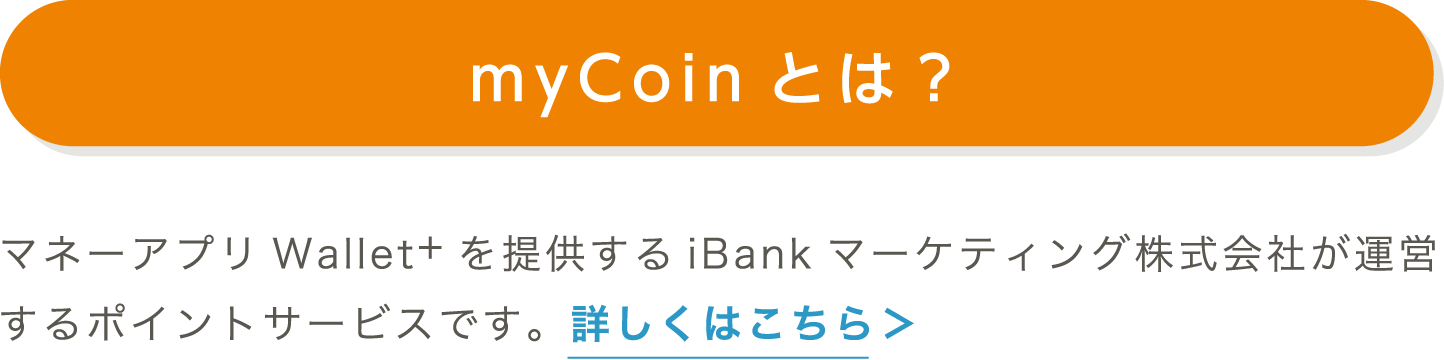 myCoinとは？｜マネーアプリWallet+を提供するiBankマーケティング株式会社が運営するポイントサービスです。詳しくはこちら＞