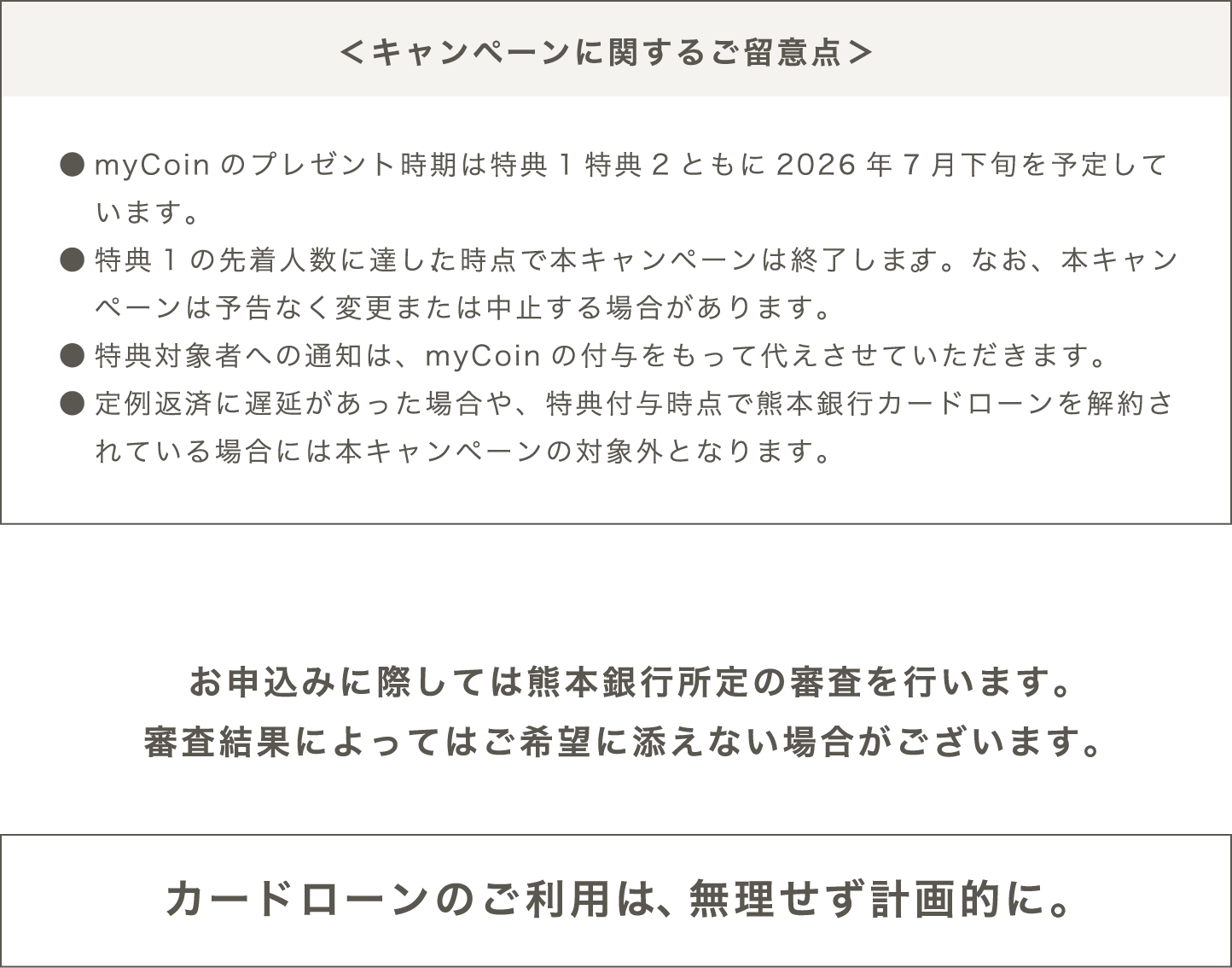 ＜キャンペーンに関するご留意点＞●myCoinのプレゼント時期は特典1特典2ともに2026年7月下旬を予定しています。●myCoinを受け取るには、mybank+の会員登録が必要です。●特典1の先着人数に達した時点で本キャンペーンは終了します。なお、本キャンペーンは予告なく変更または中止する場合があります。●特典対象者への通知は、myCoinの付与をもって代えさせていただきます。●定例返済に遅延があった場合や、特典付与時点で熊本銀行カードローンを解約されている場合には本キャンペーンの対象外となります。