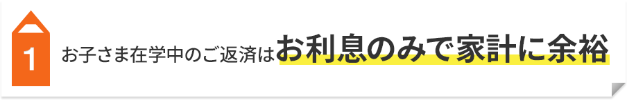 1 お子さま在学中のご返済はお利息のみで家計に余裕