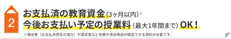 2 お支払済の教育資金（3ヶ月以内）※ 今後お支払い予定の授業料（最大1年間まで）OK！ ※領収書（お支払済資金の場合）や請求書など金額や資金使途が確認できる資料が必要です。