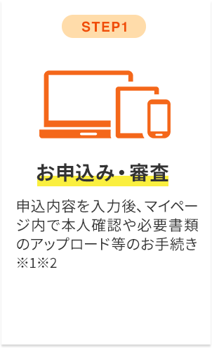 step1 お申込み・審査 申込内容を入力後、マイページ内で本人確認や必要書類のアップロード等のお手続き※1※2
