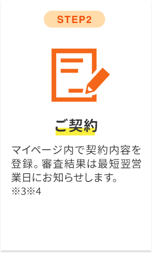 step2 ご契約 マイページ内で契約内容を登録。審査結果は最短翌営業日にお知らせします。※3※4