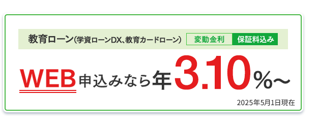 教育ローン（学資ローンDX、教育カードローン）：WEB申込みなら年3.10％〜（変動金利・保証料込み） 2025年5月1日現在