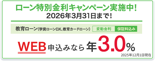 ローン特別金利キャンペーン実施中！2026年3月31日まで！教育ローン（学資ローンDX、教育カードローン）：WEB申込みなら年3.0％（変動金利・保証料込み） 2025年12月1日現在
