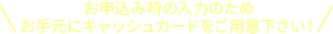 お申込み時の入力のため お手元にキャッシュカードをご用意下さい！