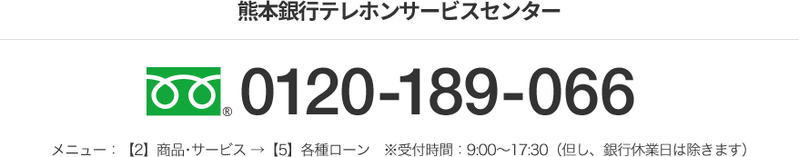 熊本銀行テレホンサービスセンター フリーダイヤル 0120-189-066 メニュー：【2】商品･サービス →【5】各種ローン　※受付時間：9:00～17:30（但し、銀行休業日は除きます）