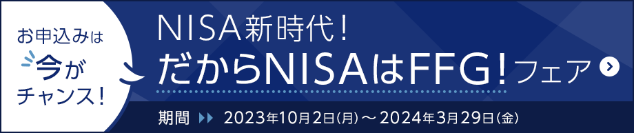 お申込みは今がチャンス！NISA新時代！だからNISAはFFG！フェア　期間：2023年10月2日（月）～2024年3月29日（金）