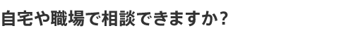 自宅や職場で相談できますか?