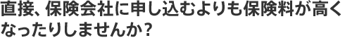 直接、保険会社に申し込むよりも保険料が高くなったりしませんか?