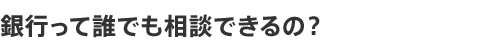 銀行って誰でも相談できるの？