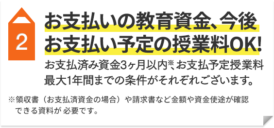 2 お支払済の教育資金（3ヶ月以内）※ 今後お支払い予定の授業料（最大1年間まで）OK！ ※領収書（お支払済資金の場合）や請求書など金額や資金使途が確認できる資料が必要です。