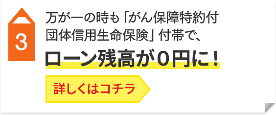3 万が一の時も「がん保障特約付団体信用生命保険」付帯で、ローン残高が0円に！詳しくはコチラ