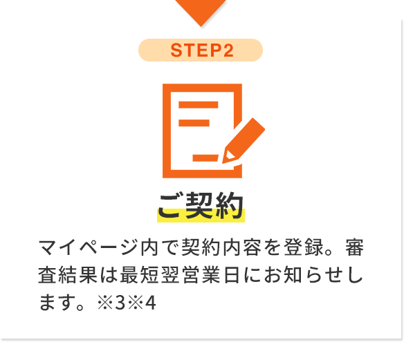 step2 ご契約 マイページ内で契約内容を登録。審査結果は最短翌営業日にお知らせします。※3※4