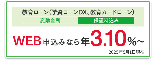 教育ローン（学資ローンDX、教育カードローン）：WEB申込みなら年3.10％〜（変動金利・保証料込み） 2025年5月1日現在
