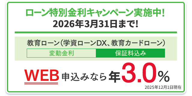 ローン特別金利キャンペーン実施中！2026年3月31日まで！教育ローン（学資ローンDX、教育カードローン）：WEB申込みなら年3.0％（変動金利・保証料込み） 2025年12月1日現在