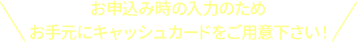 お申込み時の入力のため お手元にキャッシュカードをご用意下さい！