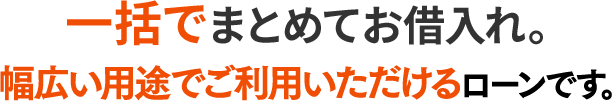 一括でまとめてお借入れ。幅広い用途でご利用いただけるローンです。